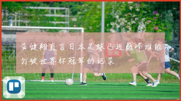 黄健翔直言日本足球已近巅峰谁能打破世界杯冠军的记录