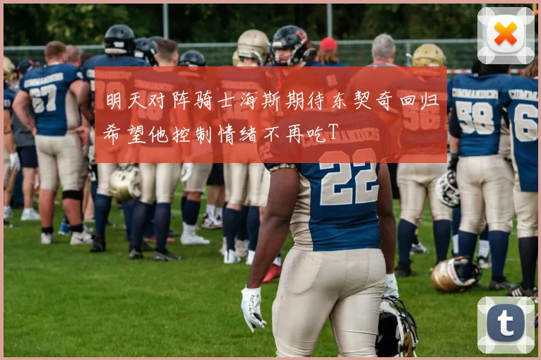 明天对阵骑士海斯期待东契奇回归希望他控制情绪不再吃T