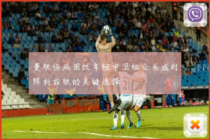 曼联伤病困扰年轻中卫组合或成对阵利兹联的关键选择