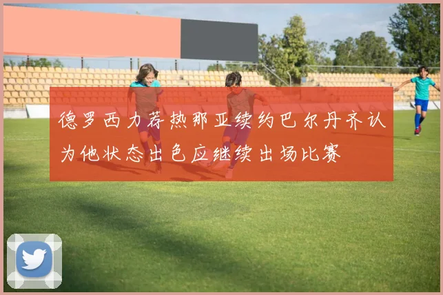 德罗西力荐热那亚续约巴尔丹齐认为他状态出色应继续出场比赛