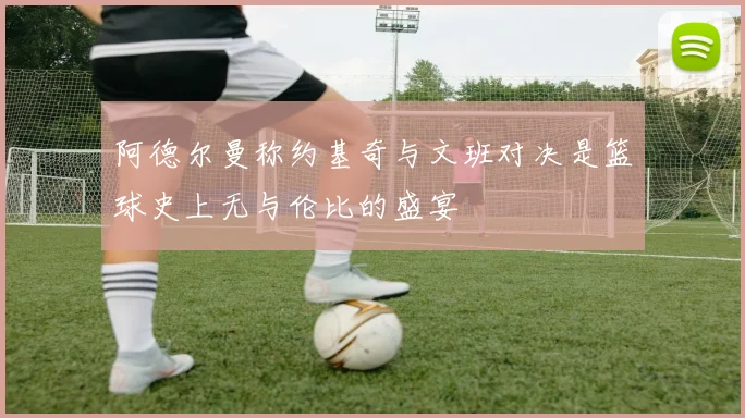 阿德尔曼称约基奇与文班对决是篮球史上无与伦比的盛宴