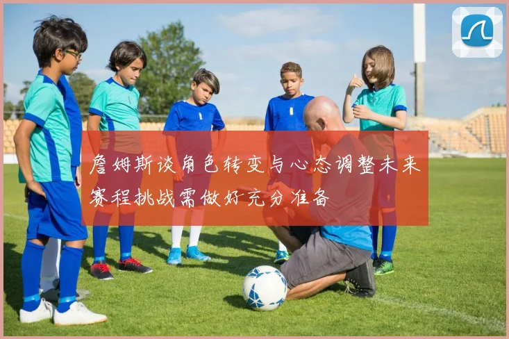 詹姆斯谈角色转变与心态调整未来赛程挑战需做好充分准备